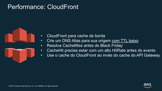 © 2019, Amazon Web Services, Inc. or its Affiliates. All rights reserved.
Performance: CloudFront
• CloudFront para cache de borda
• Crie um DNS Alias para sua origem com TTL baixo
• Resolva CacheMiss antes do Black Friday
• CacheHit precisa estar com um alto HitRate antes do evento
• Use o cache do CloudFront ao invés do cache do API Gateway
 