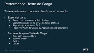 © 2019, Amazon Web Services, Inc. or its Affiliates. All rights reserved.
Performance: Teste de Carga
Teste a performance do seu ambiente antes do evento.
• Essencial para:
• Testar comportamento de Auto Scaling
• Capturar gargalos (rede, CPU, memória, cache...)
• Right sizing de instância EC2
• Fazer Pre-Warm de Classic ou Application Load Balancer 
• Ferramentas para Teste de Carga:
• Bees With Machine Guns
• Apache JMeter
• Gatling
• Locust
 