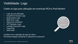 © 2019, Amazon Web Services, Inc. or its Affiliates. All rights reserved.
Visibilidade: Logs
Colete os logs para utilização em eventuais RCA e Post Mortem
• Logs da sua aplicação
• CloudFront Access Logs
• ELB Access Logs
• RDS Error Logs
• Stdout de containers
• API Gateway Logs
• Lambda Execution Logs
• CloudTrail
• AWS WAF
Cuidado com a geração de logs em disco.
Provisione espaço suficiente e rotacione os arquivos!
 