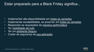 © 2019, Amazon Web Services, Inc. or its Affiliates. All rights reserved.
Estar preparado para a Black Friday significa...
• Implementar alta disponibilidade em todas as camadas
• Implementar escalabilidade, se possível, em todas as camadas
• Responder as requisições de maneira performática
• Ter visibilidade de tudo
• Ter um ambiente Seguro
• Cuidar da segurança de sua aplicação
 