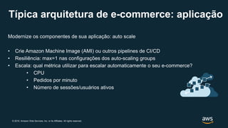 © 2019, Amazon Web Services, Inc. or its Affiliates. All rights reserved.
Modernize os componentes de sua aplicação: auto scale
• Crie Amazon Machine Image (AMI) ou outros pipelines de CI/CD
• Resiliência: max=1 nas configurações dos auto-scaling groups
• Escala: qual métrica utilizar para escalar automaticamente o seu e-commerce?
• CPU
• Pedidos por minuto
• Número de sessões/usuários ativos
Típica arquitetura de e-commerce: aplicação
 