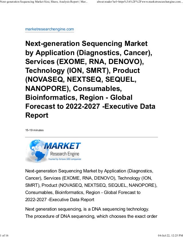 marketresearchengine.com
Next-generation Sequencing Market
by Application (Diagnostics, Cancer),
Services (EXOME, RNA, DENOVO),
Technology (ION, SMRT), Product
(NOVASEQ, NEXTSEQ, SEQUEL,
NANOPORE), Consumables,
Bioinformatics, Region - Global
Forecast to 2022-2027 -Executive Data
Report
15-19 minutes
Next-generation Sequencing Market by Application (Diagnostics,
Cancer), Services (EXOME, RNA, DENOVO), Technology (ION,
SMRT), Product (NOVASEQ, NEXTSEQ, SEQUEL, NANOPORE),
Consumables, Bioinformatics, Region - Global Forecast to
2022-2027 -Executive Data Report
Next generation sequencing, is a DNA sequencing technology.
The procedure of DNA sequencing, which chooses the exact order
Next-generation Sequencing Market Size, Share, Analysis Report | Mar... about:reader?url=https%3A%2F%2Fwww.marketresearchengine.com...
1 of 16 04-Jul-22, 12:25 PM
 