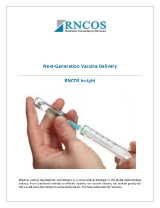 Next-Generation Vaccine Delivery
RNCOS Insight
Effective vaccine development and delivery is a never-ending challenge in the global biotechnology
industry. From traditional methods to efficient systems, the vaccine industry has evolved greatly but
there is still some time before it can be safely called – The Next-Generation for Vaccines
 