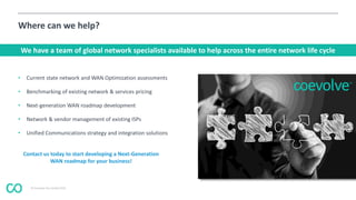 © Coevolve Pty Limited 2015
Where can we help?
• Current state network and WAN Optimization assessments
• Benchmarking of existing network & services pricing
• Next-generation WAN roadmap development
• Network & vendor management of existing ISPs
• Unified Communications strategy and integration solutions
We have a team of global network specialists available to help across the entire network life cycle
Contact us today to start developing a Next-Generation
WAN roadmap for your business!
 