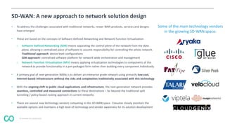 © Coevolve Pty Limited 2015
SD-WAN: A new approach to network solution design
• To address the challenges associated with traditional networks, newer WAN products, services and designs
have emerged
• These are based on the concepts of Software Defined Networking and Network Function Virtualization
o Software Defined Networking (SDN) means separating the control plane of the network from the data
plane, allowing a centralized piece of software to assume responsibility for controlling the whole network.
Traditional approach: device level configurations
SDN approach: centralized software platform for network-wide orchestration and management
o Network Function Virtualization (NFV) means applying virtualization technologies to components of the
network to provide functionality in a pre-packaged form rather than building every component individually
• A primary goal of next-generation WANs is to deliver an enterprise grade network using primarily low-cost,
Internet-based infrastructure without the risks and complexities traditionally associated with this technology
• With the ongoing shift to public cloud applications and infrastructure, the next-generation network provides
seamless, controlled and measured connections to these destinations – far beyond the traditional split
tunneling / policy-based routing approach in current networks
• There are several new technology vendors competing in this SD-WAN space. Coevolve closely monitors the
available options and maintains a high level of technology and vendor awareness for its solution development
Some of the main technology vendors
in the growing SD-WAN space:
 