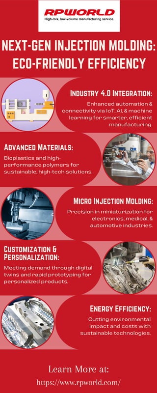 NEXT-GEN INJECTION MOLDING:
https://www.rpworld.com/
Learn More at:
Industry 4.0 Integration:
Micro Injection Molding:
Advanced Materials:
Energy Efficiency:
Enhanced automation &
connectivity via IoT, AI, & machine
learning for smarter, efficient
manufacturing.
Precision in miniaturization for
electronics, medical, &
automotive industries.
Cutting environmental
impact and costs with
sustainable technologies.
Bioplastics and high-
performance polymers for
sustainable, high-tech solutions.
Customization &
Personalization:
Meeting demand through digital
twins and rapid prototyping for
personalized products.
ECO-FRIENDLY EFFICIENCY
 