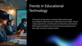 Trends in Educational
Technology
The future of education is heavily influenced by rapid
technological advancements. Hybrid learning models, virtual
reality experiences, and AI tutors are becoming mainstream,
offering personalized and immersive learning experiences
that cater to diverse student needs.
 