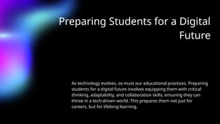 Preparing Students for a Digital
Future
As technology evolves, so must our educational practices. Preparing
students for a digital future involves equipping them with critical
thinking, adaptability, and collaboration skills, ensuring they can
thrive in a tech-driven world. This prepares them not just for
careers, but for lifelong learning.
 