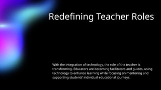 Redefining Teacher Roles
With the integration of technology, the role of the teacher is
transforming. Educators are becoming facilitators and guides, using
technology to enhance learning while focusing on mentoring and
supporting students’ individual educational journeys.
 