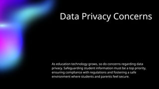 Data Privacy Concerns
As education technology grows, so do concerns regarding data
privacy. Safeguarding student information must be a top priority,
ensuring compliance with regulations and fostering a safe
environment where students and parents feel secure.
 