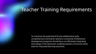 Teacher Training Requirements
To maximize the potential of AI and collaborative tools,
comprehensive training for teachers is essential. Professional
development programs should focus on effectively integrating
technology in the classroom, enabling teachers to harness these
tools for improved learning outcomes.
 