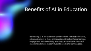 Benefits of AI in Education
Harnessing AI in the classroom can streamline administrative tasks,
allowing teachers to focus on instruction. AI tools enhance learning
engagement and accessibility, ensuring personalized educational
experiences tailored to each student’s needs and learning pace.
 