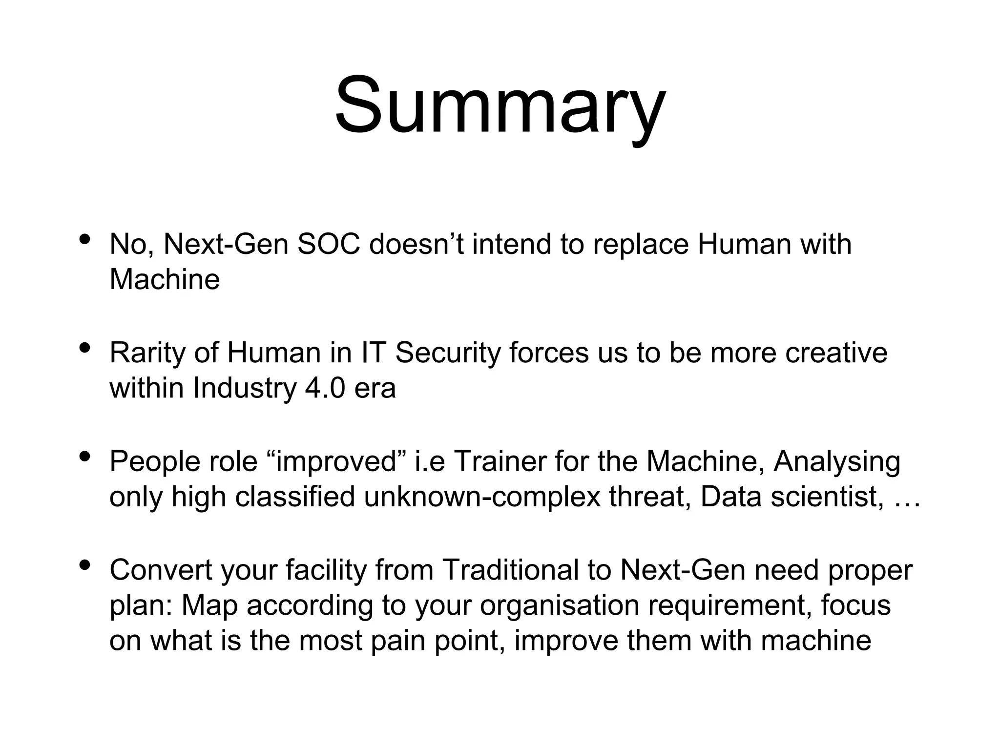 Summary
• No, Next-Gen SOC doesn’t intend to replace Human with
Machine
• Rarity of Human in IT Security forces us to be more creative
within Industry 4.0 era
• People role “improved” i.e Trainer for the Machine, Analysing
only high classified unknown-complex threat, Data scientist, …
• Convert your facility from Traditional to Next-Gen need proper
plan: Map according to your organisation requirement, focus
on what is the most pain point, improve them with machine
 