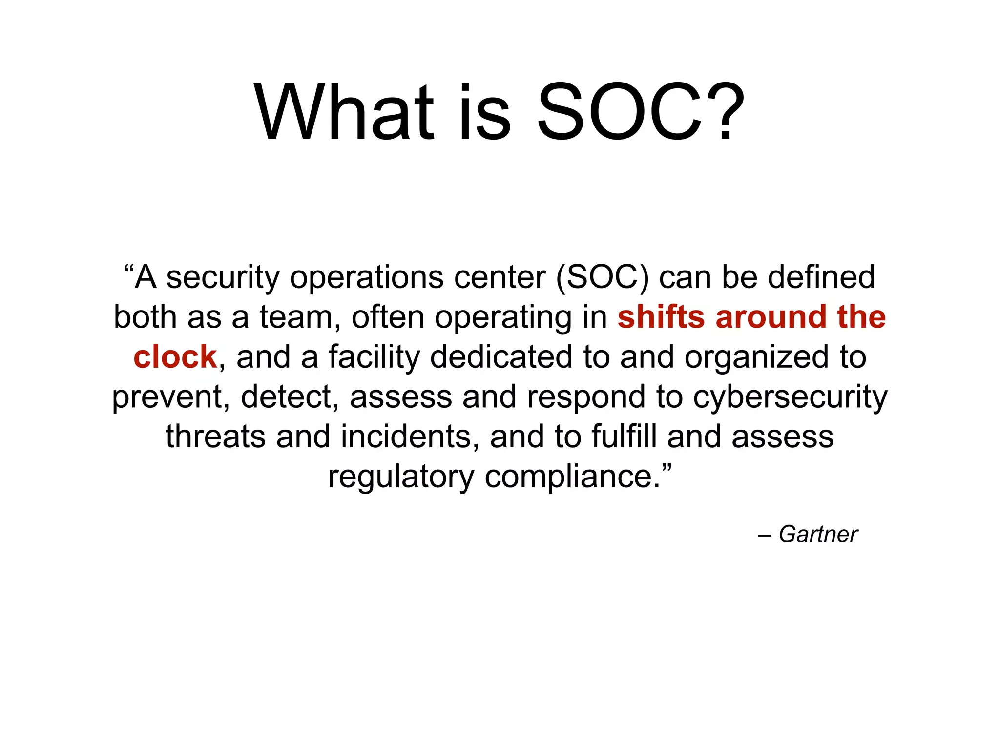 – Gartner
“A security operations center (SOC) can be defined
both as a team, often operating in shifts around the
clock, and a facility dedicated to and organized to
prevent, detect, assess and respond to cybersecurity
threats and incidents, and to fulfill and assess
regulatory compliance.”
What is SOC?
 