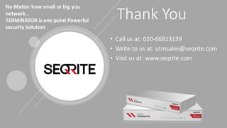 www.Seqrite.com 17
Thank You
• Call us at: 020-66813139
• Write to us at: utmsales@seqrite.com
• Visit us at: www.seqrite.com
No Matter how small or big you
network .
TERMINATOR is one point Powerful
security Solution
 