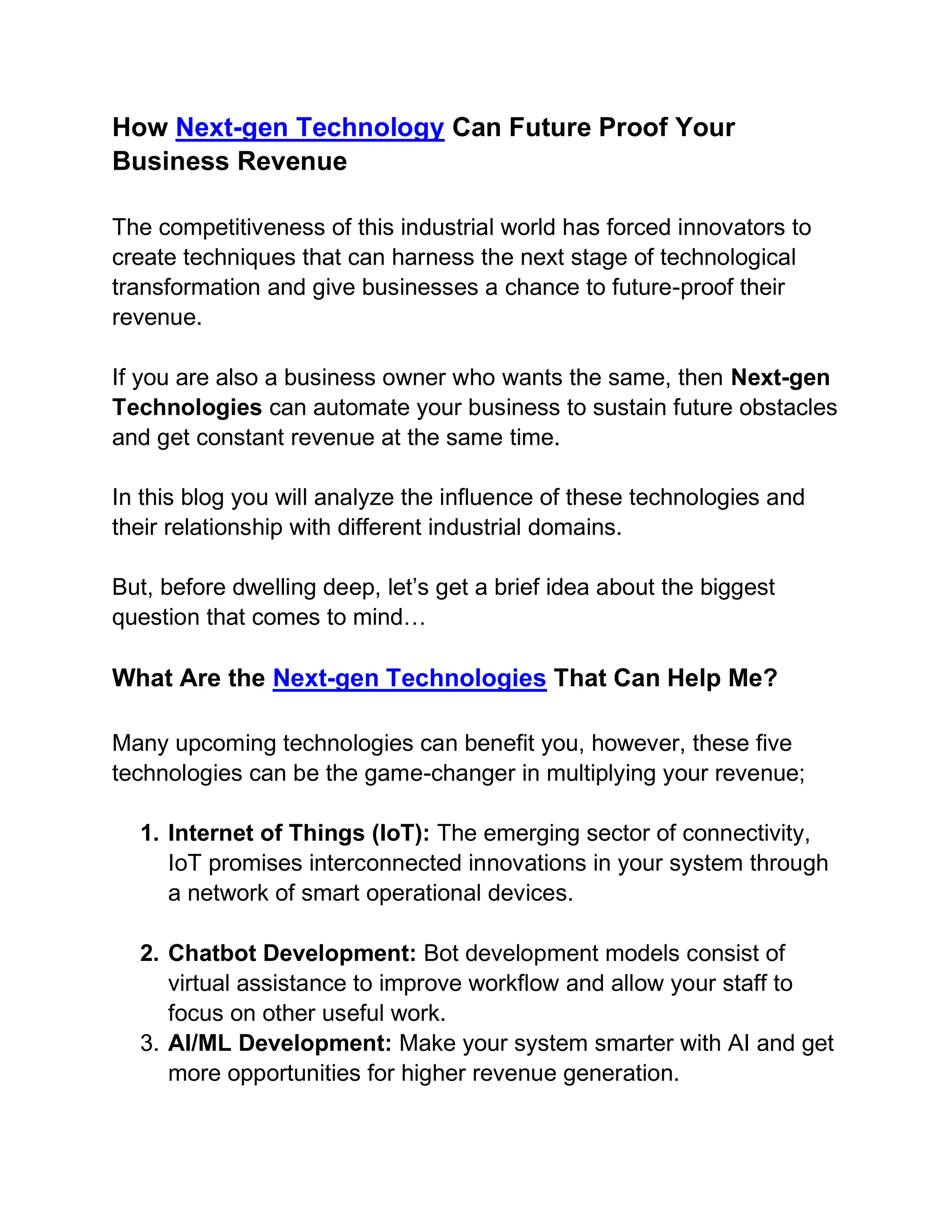 How Next-gen Technology Can Future Proof Your
Business Revenue
The competitiveness of this industrial world has forced innovators to
create techniques that can harness the next stage of technological
transformation and give businesses a chance to future-proof their
revenue.
If you are also a business owner who wants the same, then Next-gen
Technologies can automate your business to sustain future obstacles
and get constant revenue at the same time.
In this blog you will analyze the influence of these technologies and
their relationship with different industrial domains.
But, before dwelling deep, let’s get a brief idea about the biggest
question that comes to mind…
What Are the Next-gen Technologies That Can Help Me?
Many upcoming technologies can benefit you, however, these five
technologies can be the game-changer in multiplying your revenue;
1. Internet of Things (IoT): The emerging sector of connectivity,
IoT promises interconnected innovations in your system through
a network of smart operational devices.
2. Chatbot Development: Bot development models consist of
virtual assistance to improve workflow and allow your staff to
focus on other useful work.
3. AI/ML Development: Make your system smarter with AI and get
more opportunities for higher revenue generation.
 
