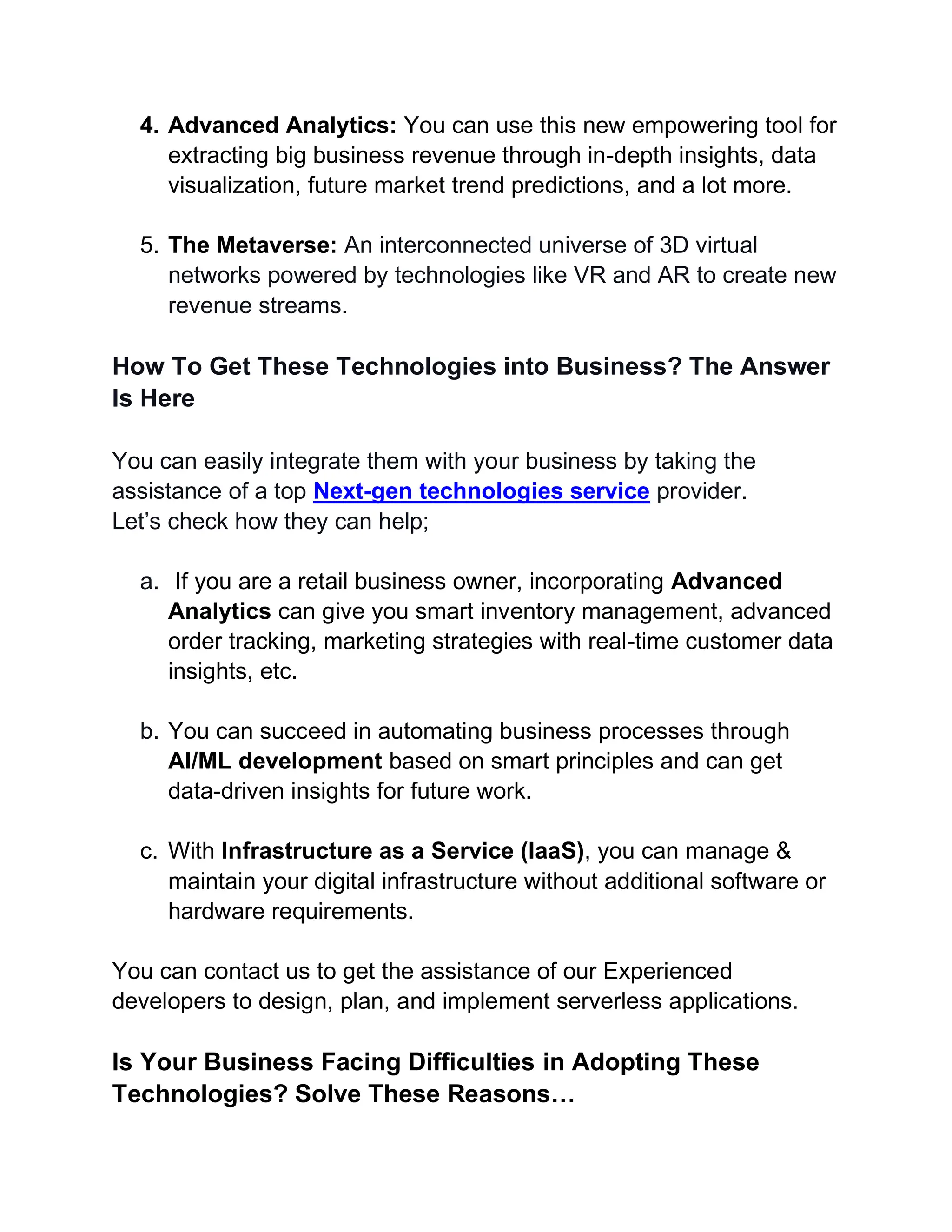 4. Advanced Analytics: You can use this new empowering tool for
extracting big business revenue through in-depth insights, data
visualization, future market trend predictions, and a lot more.
5. The Metaverse: An interconnected universe of 3D virtual
networks powered by technologies like VR and AR to create new
revenue streams.
How To Get These Technologies into Business? The Answer
Is Here
You can easily integrate them with your business by taking the
assistance of a top Next-gen technologies service provider.
Let’s check how they can help;
a. If you are a retail business owner, incorporating Advanced
Analytics can give you smart inventory management, advanced
order tracking, marketing strategies with real-time customer data
insights, etc.
b. You can succeed in automating business processes through
AI/ML development based on smart principles and can get
data-driven insights for future work.
c. With Infrastructure as a Service (IaaS), you can manage &
maintain your digital infrastructure without additional software or
hardware requirements.
You can contact us to get the assistance of our Experienced
developers to design, plan, and implement serverless applications.
Is Your Business Facing Difficulties in Adopting These
Technologies? Solve These Reasons…
 