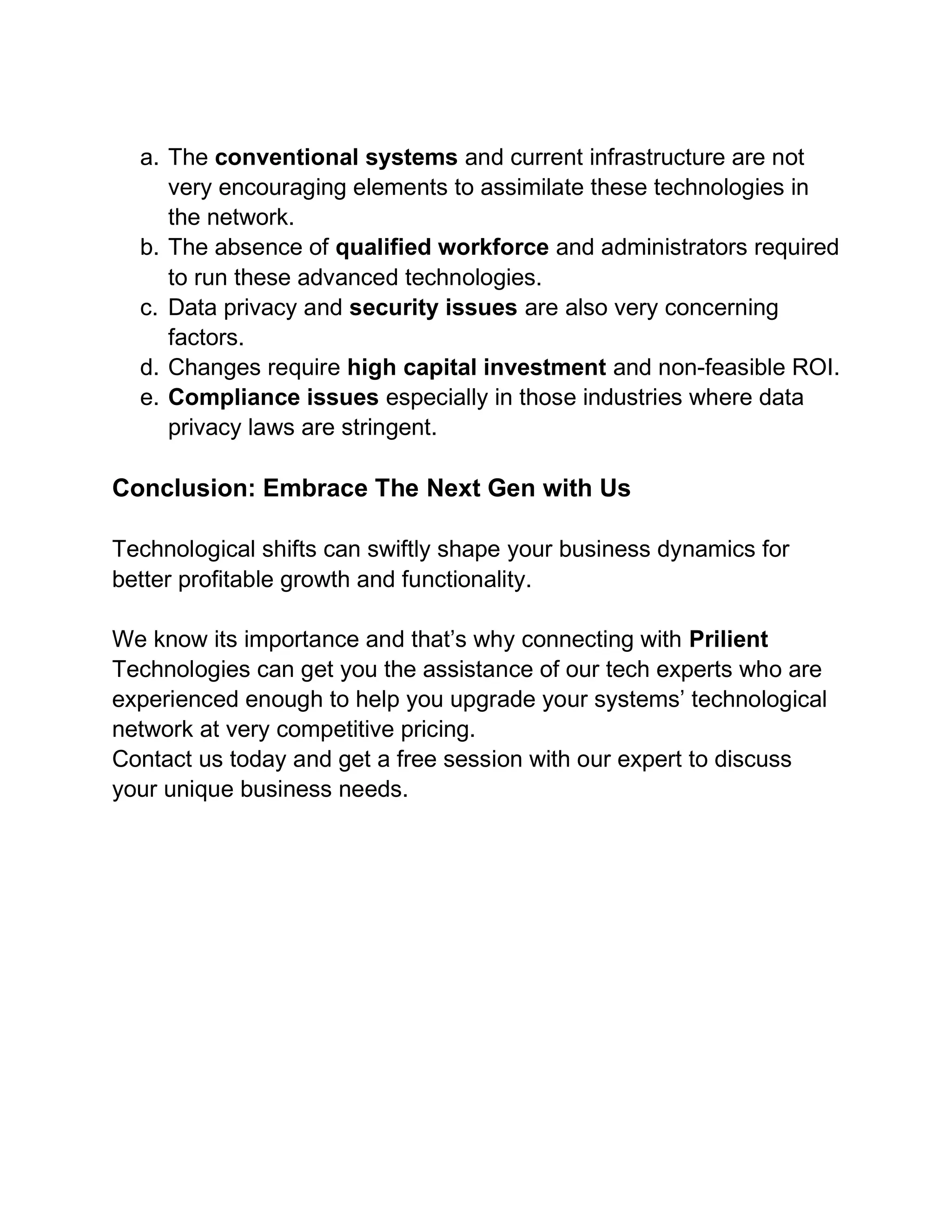 a. The conventional systems and current infrastructure are not
very encouraging elements to assimilate these technologies in
the network.
b. The absence of qualified workforce and administrators required
to run these advanced technologies.
c. Data privacy and security issues are also very concerning
factors.
d. Changes require high capital investment and non-feasible ROI.
e. Compliance issues especially in those industries where data
privacy laws are stringent.
Conclusion: Embrace The Next Gen with Us
Technological shifts can swiftly shape your business dynamics for
better profitable growth and functionality.
We know its importance and that’s why connecting with Prilient
Technologies can get you the assistance of our tech experts who are
experienced enough to help you upgrade your systems’ technological
network at very competitive pricing.
Contact us today and get a free session with our expert to discuss
your unique business needs.
 