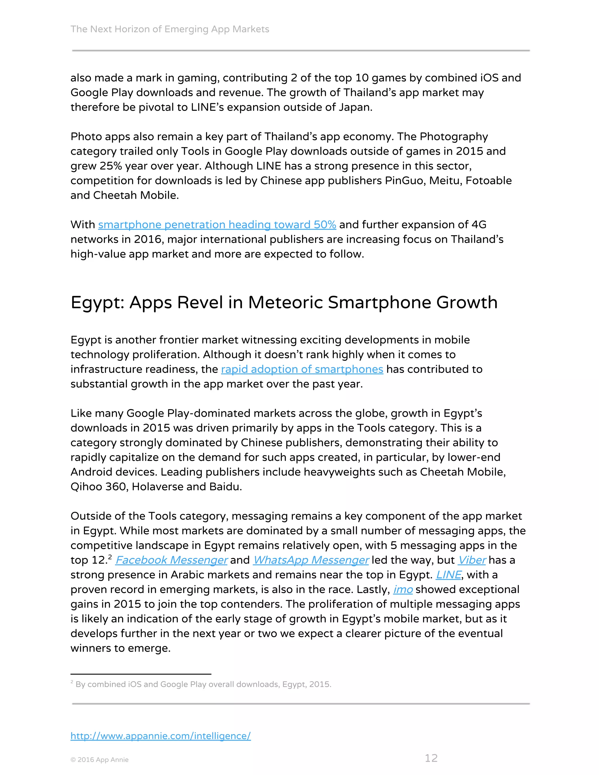 The Next Horizon of Emerging App Markets
 
also made a mark in gaming, contributing 2 of the top 10 games by combined iOS and
Google Play downloads and revenue. The growth of Thailand’s app market may
therefore be pivotal to LINE’s expansion outside of Japan.
Photo apps also remain a key part of Thailand’s app economy. The Photography
category trailed only Tools in Google Play downloads outside of games in 2015 and
grew 25% year over year. Although LINE has a strong presence in this sector,
competition for downloads is led by Chinese app publishers PinGuo, Meitu, Fotoable
and Cheetah Mobile.
With ​smartphone penetration heading toward 50%​ and further expansion of 4G
networks in 2016, major international publishers are increasing focus on Thailand’s
high-value app market and more are expected to follow.
Egypt: Apps Revel in Meteoric Smartphone Growth
Egypt is another frontier market witnessing exciting developments in mobile
technology proliferation. Although it doesn’t rank highly when it comes to
infrastructure readiness, the ​rapid adoption of smartphones​ has contributed to
substantial growth in the app market over the past year.
Like many Google Play-dominated markets across the globe, growth in Egypt’s
downloads in 2015 was driven primarily by apps in the Tools category. This is a
category strongly dominated by Chinese publishers, demonstrating their ability to
rapidly capitalize on the demand for such apps created, in particular, by lower-end
Android devices. Leading publishers include heavyweights such as Cheetah Mobile,
Qihoo 360, Holaverse and Baidu.
Outside of the Tools category, messaging remains a key component of the app market
in Egypt. While most markets are dominated by a small number of messaging apps, the
competitive landscape in Egypt remains relatively open, with 5 messaging apps in the
top 12. ​Facebook Messenger​ and ​WhatsApp Messenger​ led the way, but ​Viber​ has a2
strong presence in Arabic markets and remains near the top in Egypt. ​LINE​, with a
proven record in emerging markets, is also in the race. Lastly, ​imo​ showed exceptional
gains in 2015 to join the top contenders. The proliferation of multiple messaging apps
is likely an indication of the early stage of growth in Egypt’s mobile market, but as it
develops further in the next year or two we expect a clearer picture of the eventual
winners to emerge.
2
By combined iOS and Google Play overall downloads, Egypt, 2015.
http://www.appannie.com/intelligence/
© 2016 App Annie​                                                                                            ​    ​ 12
 