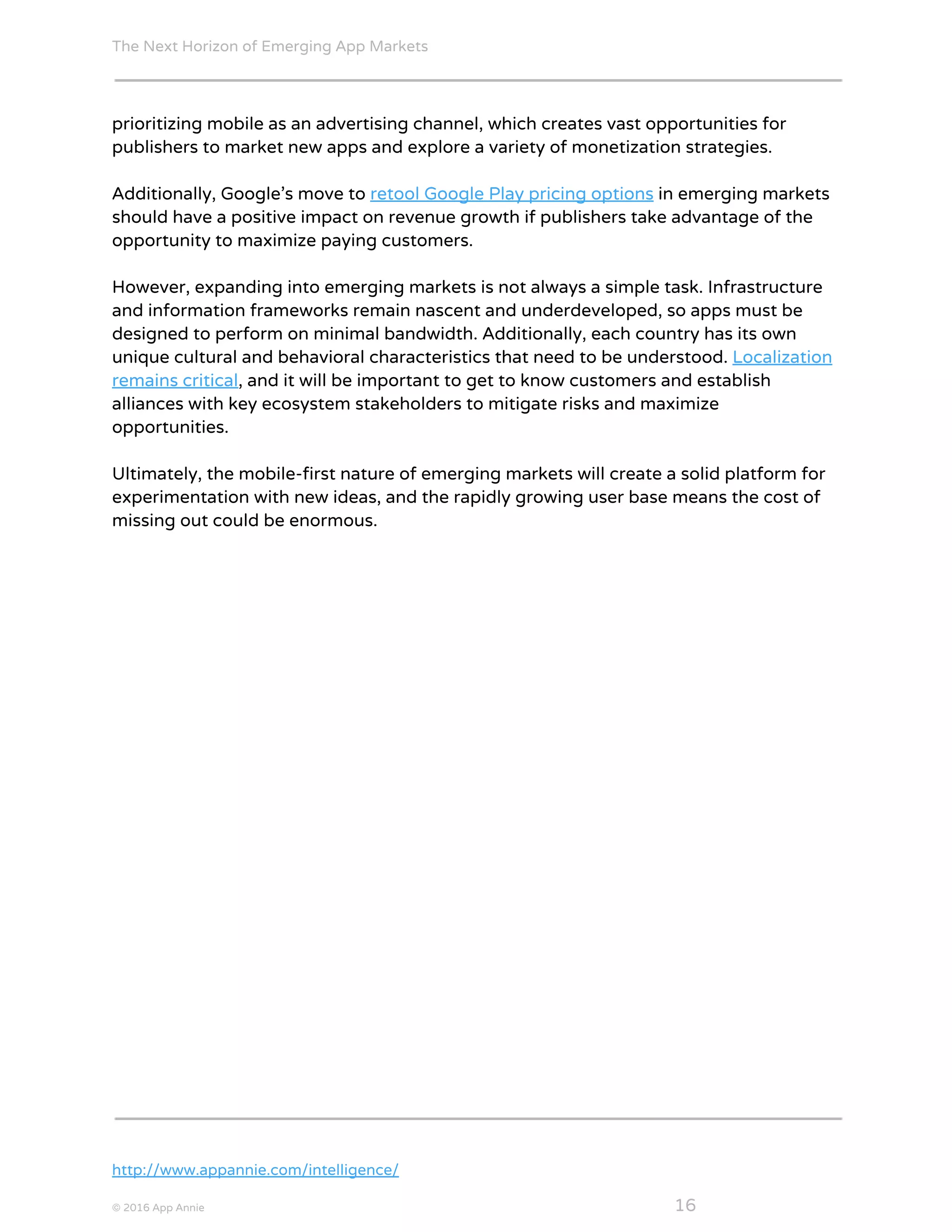 The Next Horizon of Emerging App Markets
 
prioritizing mobile as an advertising channel, which creates vast opportunities for
publishers to market new apps and explore a variety of monetization strategies.
Additionally, Google’s move to ​retool Google Play pricing options​ in emerging markets
should have a positive impact on revenue growth if publishers take advantage of the
opportunity to maximize paying customers.
However, expanding into emerging markets is not always a simple task. Infrastructure
and information frameworks remain nascent and underdeveloped, so apps must be
designed to perform on minimal bandwidth. Additionally, each country has its own
unique cultural and behavioral characteristics that need to be understood. ​Localization
remains critical​, and it will be important to get to know customers and establish
alliances with key ecosystem stakeholders to mitigate risks and maximize
opportunities.
Ultimately, the mobile-first nature of emerging markets will create a solid platform for
experimentation with new ideas, and the rapidly growing user base means the cost of
missing out could be enormous.
http://www.appannie.com/intelligence/
© 2016 App Annie​                                                                                            ​    ​ 16
 