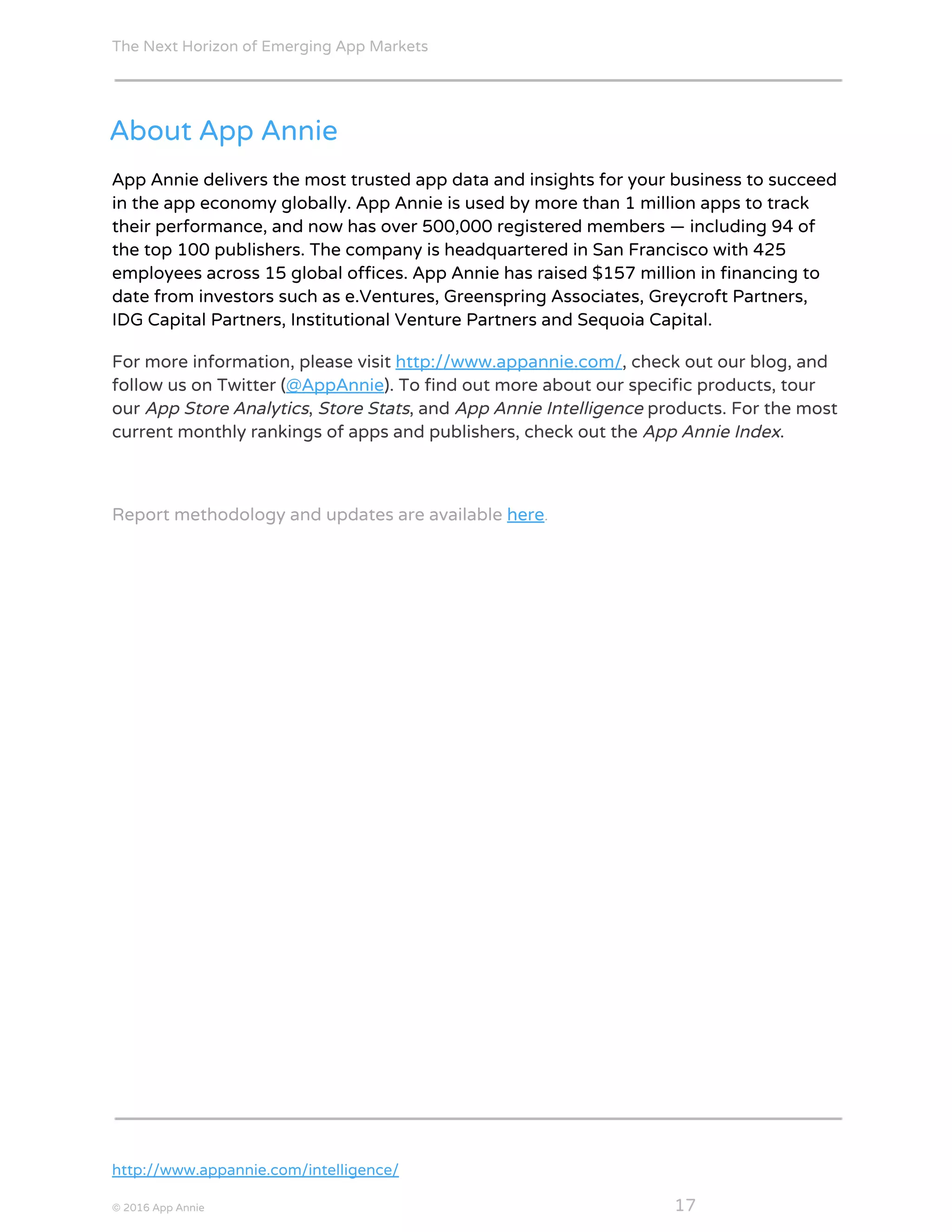 The Next Horizon of Emerging App Markets
 
About App Annie
App Annie delivers the most trusted app data and insights for your business to succeed
in the app economy globally. App Annie is used by more than 1 million apps to track
their performance, and now has over 500,000 registered members — including 94 of
the top 100 publishers. The company is headquartered in San Francisco with 425
employees across 15 global offices. App Annie has raised $157 million in financing to
date from investors such as e.Ventures, Greenspring Associates, Greycroft Partners,
IDG Capital Partners, Institutional Venture Partners and Sequoia Capital.
For more information, please visit​ ​http://www.appannie.com/​, check out our blog, and
follow us on Twitter (​@AppAnnie​). To find out more about our specific products, tour
our ​App Store Analytics​, ​Store Stats​, and ​App Annie Intelligence​ products. For the most
current monthly rankings of apps and publishers, check out the ​App Annie Index​.
Report methodology and updates are available ​here​.
 
http://www.appannie.com/intelligence/
© 2016 App Annie​                                                                                            ​    ​ 17
 