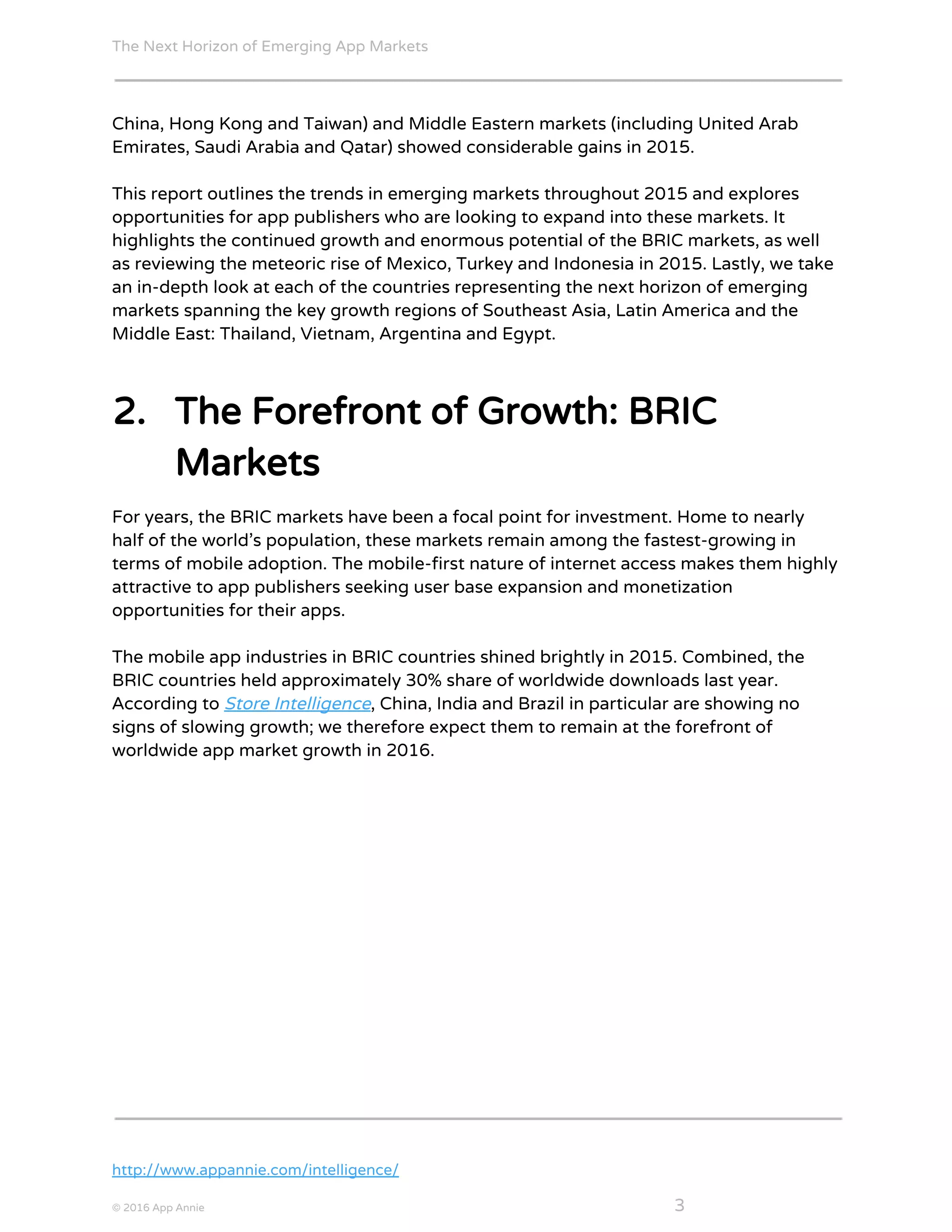 The Next Horizon of Emerging App Markets
 
China, Hong Kong and Taiwan) and Middle Eastern markets (including United Arab
Emirates, Saudi Arabia and Qatar) showed considerable gains in 2015.
This report outlines the trends in emerging markets throughout 2015 and explores
opportunities for app publishers who are looking to expand into these markets. It
highlights the continued growth and enormous potential of the BRIC markets, as well
as reviewing the meteoric rise of Mexico, Turkey and Indonesia in 2015. Lastly, we take
an in-depth look at each of the countries representing the next horizon of emerging
markets spanning the key growth regions of Southeast Asia, Latin America and the
Middle East: Thailand, Vietnam, Argentina and Egypt.
2. The Forefront of Growth: BRIC
Markets
For years, the BRIC markets have been a focal point for investment. Home to nearly
half of the world’s population, these markets remain among the fastest-growing in
terms of mobile adoption. The mobile-first nature of internet access makes them highly
attractive to app publishers seeking user base expansion and monetization
opportunities for their apps.
The mobile app industries in BRIC countries shined brightly in 2015. Combined, the
BRIC countries held approximately 30% share of worldwide downloads last year.
According to ​Store Intelligence​, China, India and Brazil in particular are showing no
signs of slowing growth; we therefore expect them to remain at the forefront of
worldwide app market growth in 2016.
http://www.appannie.com/intelligence/
© 2016 App Annie​                                                                                            ​    ​ 3
 