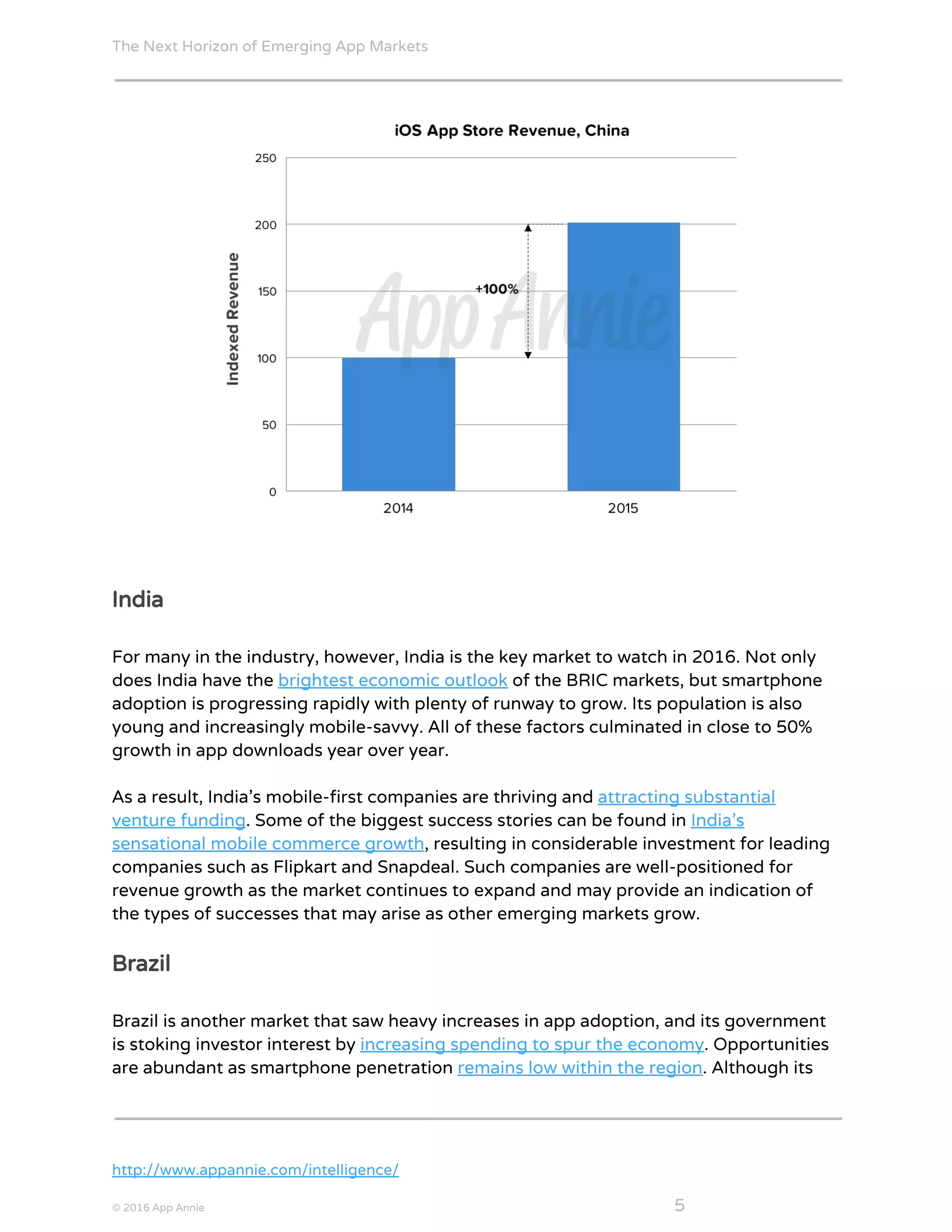 The Next Horizon of Emerging App Markets
 
India
For many in the industry, however, India is the key market to watch in 2016. Not only
does India have the ​brightest economic outlook​ ​o​f​ ​t​h​e​ ​B​R​I​C​ ​m​a​r​k​e​t​s​,​ but smartphone
adoption is progressing rapidly with plenty of runway to grow. Its population is also
young and increasingly mobile-savvy. All of these factors culminated in close to 50%
growth in app downloads year over year.
As a result, India’s mobile-first companies are thriving and ​attracting substantial
venture funding​. Some of the biggest success stories can be found in ​India’s
sensational mobile commerce growth​,​ resulting in c​o​n​s​i​d​e​r​a​b​l​e​ ​i​n​v​e​s​t​m​e​n​t​ ​f​o​r leading
c​o​m​p​a​n​i​e​s​ ​s​u​c​h​ ​a​s​ ​F​l​i​p​k​a​r​t​ ​a​n​d​ ​S​n​a​p​d​e​a​l​. Such companies are well-positioned for
revenue growth as the market continues to expand and may provide an indication of
the types of successes that may arise as other emerging markets grow.
Brazil
Brazil is another market that saw heavy increases in app adoption, and its government
is stoking investor interest by ​increasing spending to spur the economy​. Opportunities
are abundant as smartphone penetration ​remains low within the region​. Although its
http://www.appannie.com/intelligence/
© 2016 App Annie​                                                                                            ​    ​ 5
 