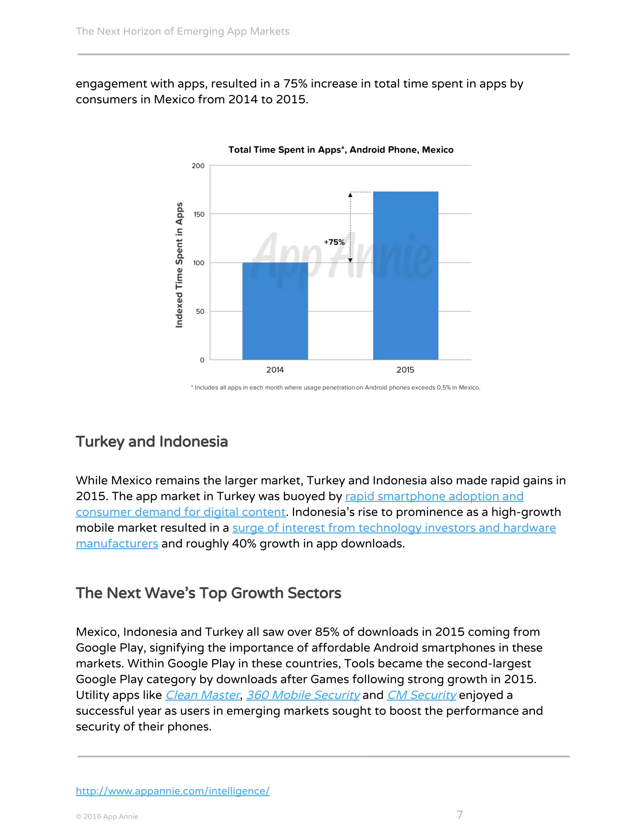 The Next Horizon of Emerging App Markets
 
engagement with apps, resulted in a 75% increase in total time spent in apps by
consumers in Mexico from 2014 to 2015.
Turkey and Indonesia
While Mexico remains the larger market, Turkey and Indonesia also made rapid gains in
2015. The app market in Turkey was buoyed by ​rapid smartphone adoption and
consumer demand for digital content​. Indonesia’s rise to prominence as a high-growth
mobile market resulted in a ​surge of interest from technology investors and hardware
manufacturers​ and roughly 40% growth in app downloads.
The Next Wave’s Top Growth Sectors
Mexico, Indonesia and Turkey all saw over 85% of downloads in 2015 coming from
Google Play, signifying the importance of affordable Android smartphones in these
markets. Within Google Play in these countries, Tools became the second-largest
Google Play category by downloads after Games following strong growth in 2015.
Utility apps like ​Clean Master​, ​360 Mobile Security​ and ​CM Security​ enjoyed a
successful year as users in emerging markets sought to boost the performance and
security of their phones.
http://www.appannie.com/intelligence/
© 2016 App Annie​                                                                                            ​    ​ 7
 