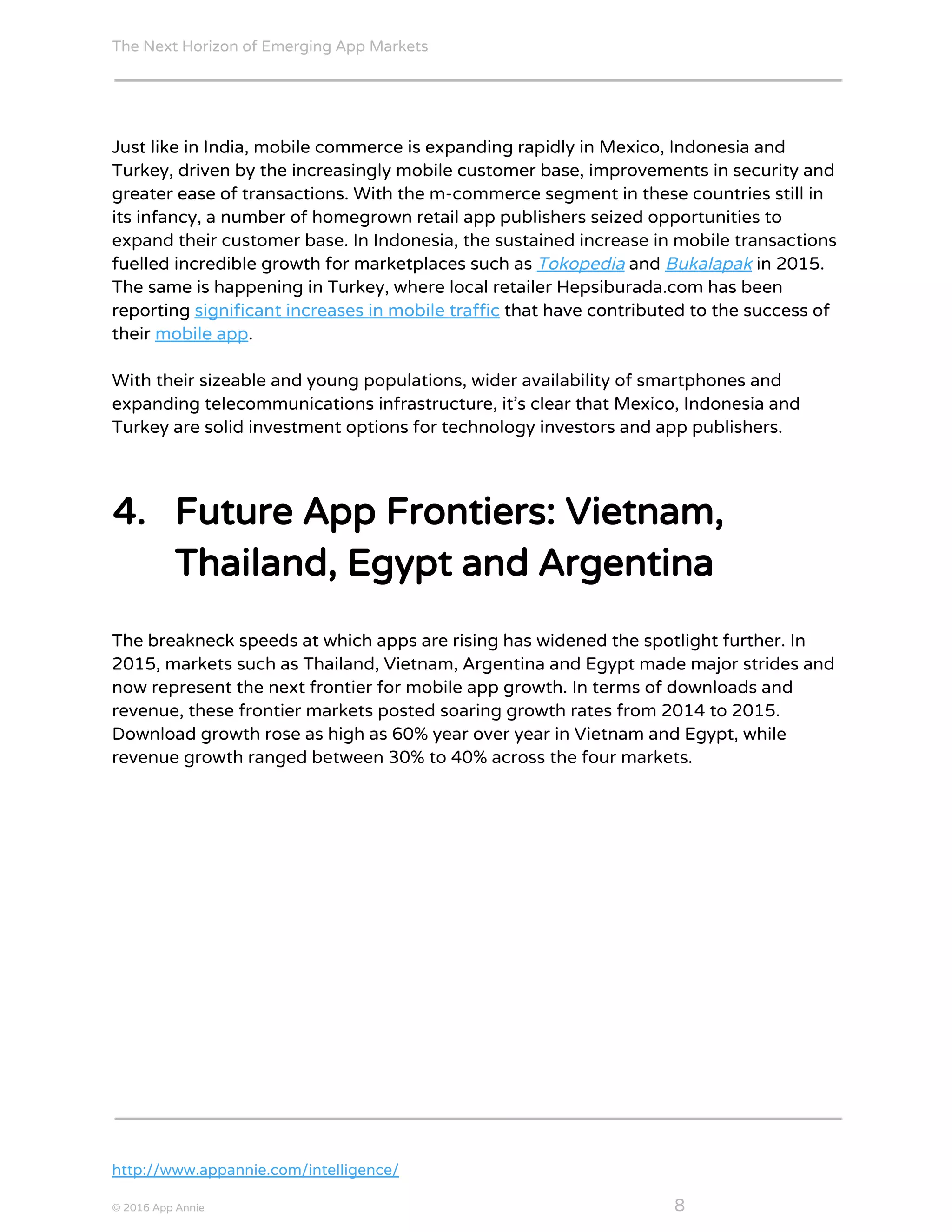 The Next Horizon of Emerging App Markets
 
Just like in India, mobile commerce is expanding rapidly in Mexico, Indonesia and
Turkey, driven by the increasingly mobile customer base, improvements in security and
greater ease of transactions. With the m-commerce segment in these countries still in
its infancy, a number of homegrown retail app publishers seized opportunities to
expand their customer base. In Indonesia, the sustained increase in mobile transactions
fuelled incredible growth for marketplaces such as ​Tokopedia​ and ​Bukalapak​ in 2015.
The same is happening in Turkey, where local retailer Hepsiburada.com has been
reporting ​significant increases in mobile traffic​ that have contributed to the success of
their ​mobile app​.
With their sizeable and young populations, wider availability of smartphones and
expanding telecommunications infrastructure, it’s clear that Mexico, Indonesia and
Turkey are solid investment options for technology investors and app publishers.
4. Future App Frontiers: Vietnam,
Thailand, Egypt and Argentina
The breakneck speeds at which apps are rising has widened the spotlight further. In
2015, markets such as Thailand, Vietnam, Argentina and Egypt made major strides and
now represent the next frontier for mobile app growth. In terms of downloads and
revenue, these frontier markets posted soaring growth rates from 2014 to 2015.
Download growth rose as high as 60% year over year in Vietnam and Egypt, while
revenue growth ranged between 30% to 40% across the four markets.
http://www.appannie.com/intelligence/
© 2016 App Annie​                                                                                            ​    ​ 8
 