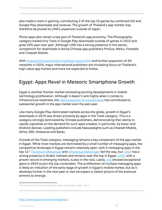 The Next Horizon of Emerging App Markets
 
also made a mark in gaming, contributing 2 of the top 10 games by combined iOS and
Google Play downloads and revenue. The growth of Thailand’s app market may
therefore be pivotal to LINE’s expansion outside of Japan.
Photo apps also remain a key part of Thailand’s app economy. The Photography
category trailed only Tools in Google Play downloads outside of games in 2015 and
grew 25% year over year. Although LINE has a strong presence in this sector,
competition for downloads is led by Chinese app publishers PinGuo, Meitu, Fotoable
and Cheetah Mobile.
With ​smartphone penetration heading toward 50%​ and further expansion of 4G
networks in 2016, major international publishers are increasing focus on Thailand’s
high-value app market and more are expected to follow.
Egypt: Apps Revel in Meteoric Smartphone Growth
Egypt is another frontier market witnessing exciting developments in mobile
technology proliferation. Although it doesn’t rank highly when it comes to
infrastructure readiness, the ​rapid adoption of smartphones​ has contributed to
substantial growth in the app market over the past year.
Like many Google Play-dominated markets across the globe, growth in Egypt’s
downloads in 2015 was driven primarily by apps in the Tools category. This is a
category strongly dominated by Chinese publishers, demonstrating their ability to
rapidly capitalize on the demand for such apps created, in particular, by lower-end
Android devices. Leading publishers include heavyweights such as Cheetah Mobile,
Qihoo 360, Holaverse and Baidu.
Outside of the Tools category, messaging remains a key component of the app market
in Egypt. While most markets are dominated by a small number of messaging apps, the
competitive landscape in Egypt remains relatively open, with 5 messaging apps in the
top 12. ​Facebook Messenger​ and ​WhatsApp Messenger​ led the way, but ​Viber​ has a2
strong presence in Arabic markets and remains near the top in Egypt. ​LINE​, with a
proven record in emerging markets, is also in the race. Lastly, ​imo​ showed exceptional
gains in 2015 to join the top contenders. The proliferation of multiple messaging apps
is likely an indication of the early stage of growth in Egypt’s mobile market, but as it
develops further in the next year or two we expect a clearer picture of the eventual
winners to emerge.
2
By combined iOS and Google Play overall downloads, Egypt, 2015.
http://www.appannie.com/intelligence/
© 2016 App Annie​                                                                                            ​    ​ 12
 