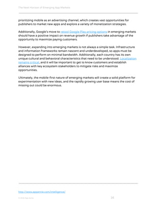 The Next Horizon of Emerging App Markets
 
prioritizing mobile as an advertising channel, which creates vast opportunities for
publishers to market new apps and explore a variety of monetization strategies.
Additionally, Google’s move to ​retool Google Play pricing options​ in emerging markets
should have a positive impact on revenue growth if publishers take advantage of the
opportunity to maximize paying customers.
However, expanding into emerging markets is not always a simple task. Infrastructure
and information frameworks remain nascent and underdeveloped, so apps must be
designed to perform on minimal bandwidth. Additionally, each country has its own
unique cultural and behavioral characteristics that need to be understood. ​Localization
remains critical​, and it will be important to get to know customers and establish
alliances with key ecosystem stakeholders to mitigate risks and maximize
opportunities.
Ultimately, the mobile-first nature of emerging markets will create a solid platform for
experimentation with new ideas, and the rapidly growing user base means the cost of
missing out could be enormous.
http://www.appannie.com/intelligence/
© 2016 App Annie​                                                                                            ​    ​ 16
 
