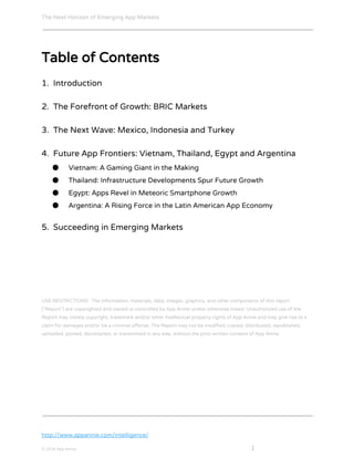 The Next Horizon of Emerging App Markets
 
Table of Contents
1. Introduction
2. The Forefront of Growth: BRIC Markets
3. The Next Wave: Mexico, Indonesia and Turkey
4. Future App Frontiers: Vietnam, Thailand, Egypt and Argentina
● Vietnam: A Gaming Giant in the Making
● Thailand: Infrastructure Developments Spur Future Growth
● Egypt: Apps Revel in Meteoric Smartphone Growth
● Argentina: A Rising Force in the Latin American App Economy
5. Succeeding in Emerging Markets
USE RESTRICTIONS: The information, materials, data, images, graphics, and other components of this report
("Report") are copyrighted and owned or controlled by App Annie unless otherwise noted. Unauthorized use of the
Report may violate copyright, trademark and/or other intellectual property rights of App Annie and may give rise to a
claim for damages and/or be a criminal offense. The Report may not be modified, copied, distributed, republished,
uploaded, posted, decompiled, or transmitted in any way, without the prior written consent of App Annie.
http://www.appannie.com/intelligence/
© 2016 App Annie​                                                                                            ​    ​ 1
 