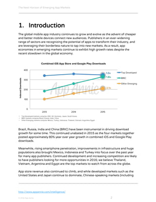 The Next Horizon of Emerging App Markets
 
1. Introduction
The global mobile app industry continues to grow and evolve as the advent of cheaper
and better mobile devices connect new audiences. Publishers in an ever-widening
range of sectors are recognizing the potential of apps to transform their industry, and
are leveraging their borderless nature to tap into new markets. As a result, app
economies in emerging markets continue to exhibit high growth rates despite the
recent slowdown in the global economy.
Brazil, Russia, India and China (BRIC) have been instrumental in driving download
growth for some time. This continued unabated in 2015 as the four markets together
posted approximately 80% year over year growth in combined iOS and Google Play
downloads.
Meanwhile, rising smartphone penetration, improvements in infrastructure and huge
populations also brought Mexico, Indonesia and Turkey into focus over the past year
for many app publishers. Continued development and increasing competition are likely
to have publishers looking for more opportunities in 2016; we believe Thailand,
Vietnam, Argentina and Egypt are the top markets to watch from across the globe.
App store revenue also continued to climb, and while developed markets such as the
United States and Japan continue to dominate, Chinese-speaking markets (including
http://www.appannie.com/intelligence/
© 2016 App Annie​                                                                                            ​    ​ 2
 