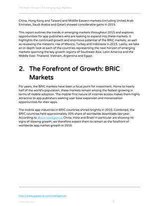 The Next Horizon of Emerging App Markets
 
China, Hong Kong and Taiwan) and Middle Eastern markets (including United Arab
Emirates, Saudi Arabia and Qatar) showed considerable gains in 2015.
This report outlines the trends in emerging markets throughout 2015 and explores
opportunities for app publishers who are looking to expand into these markets. It
highlights the continued growth and enormous potential of the BRIC markets, as well
as reviewing the meteoric rise of Mexico, Turkey and Indonesia in 2015. Lastly, we take
an in-depth look at each of the countries representing the next horizon of emerging
markets spanning the key growth regions of Southeast Asia, Latin America and the
Middle East: Thailand, Vietnam, Argentina and Egypt.
2. The Forefront of Growth: BRIC
Markets
For years, the BRIC markets have been a focal point for investment. Home to nearly
half of the world’s population, these markets remain among the fastest-growing in
terms of mobile adoption. The mobile-first nature of internet access makes them highly
attractive to app publishers seeking user base expansion and monetization
opportunities for their apps.
The mobile app industries in BRIC countries shined brightly in 2015. Combined, the
BRIC countries held approximately 30% share of worldwide downloads last year.
According to ​Store Intelligence​, China, India and Brazil in particular are showing no
signs of slowing growth; we therefore expect them to remain at the forefront of
worldwide app market growth in 2016.
http://www.appannie.com/intelligence/
© 2016 App Annie​                                                                                            ​    ​ 3
 