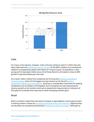The Next Horizon of Emerging App Markets
 
India
For many in the industry, however, India is the key market to watch in 2016. Not only
does India have the ​brightest economic outlook​ ​o​f​ ​t​h​e​ ​B​R​I​C​ ​m​a​r​k​e​t​s​,​ but smartphone
adoption is progressing rapidly with plenty of runway to grow. Its population is also
young and increasingly mobile-savvy. All of these factors culminated in close to 50%
growth in app downloads year over year.
As a result, India’s mobile-first companies are thriving and ​attracting substantial
venture funding​. Some of the biggest success stories can be found in ​India’s
sensational mobile commerce growth​,​ resulting in c​o​n​s​i​d​e​r​a​b​l​e​ ​i​n​v​e​s​t​m​e​n​t​ ​f​o​r leading
c​o​m​p​a​n​i​e​s​ ​s​u​c​h​ ​a​s​ ​F​l​i​p​k​a​r​t​ ​a​n​d​ ​S​n​a​p​d​e​a​l​. Such companies are well-positioned for
revenue growth as the market continues to expand and may provide an indication of
the types of successes that may arise as other emerging markets grow.
Brazil
Brazil is another market that saw heavy increases in app adoption, and its government
is stoking investor interest by ​increasing spending to spur the economy​. Opportunities
are abundant as smartphone penetration ​remains low within the region​. Although its
http://www.appannie.com/intelligence/
© 2016 App Annie​                                                                                            ​    ​ 5
 