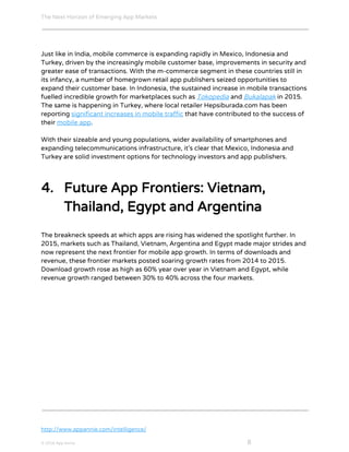 The Next Horizon of Emerging App Markets
 
Just like in India, mobile commerce is expanding rapidly in Mexico, Indonesia and
Turkey, driven by the increasingly mobile customer base, improvements in security and
greater ease of transactions. With the m-commerce segment in these countries still in
its infancy, a number of homegrown retail app publishers seized opportunities to
expand their customer base. In Indonesia, the sustained increase in mobile transactions
fuelled incredible growth for marketplaces such as ​Tokopedia​ and ​Bukalapak​ in 2015.
The same is happening in Turkey, where local retailer Hepsiburada.com has been
reporting ​significant increases in mobile traffic​ that have contributed to the success of
their ​mobile app​.
With their sizeable and young populations, wider availability of smartphones and
expanding telecommunications infrastructure, it’s clear that Mexico, Indonesia and
Turkey are solid investment options for technology investors and app publishers.
4. Future App Frontiers: Vietnam,
Thailand, Egypt and Argentina
The breakneck speeds at which apps are rising has widened the spotlight further. In
2015, markets such as Thailand, Vietnam, Argentina and Egypt made major strides and
now represent the next frontier for mobile app growth. In terms of downloads and
revenue, these frontier markets posted soaring growth rates from 2014 to 2015.
Download growth rose as high as 60% year over year in Vietnam and Egypt, while
revenue growth ranged between 30% to 40% across the four markets.
http://www.appannie.com/intelligence/
© 2016 App Annie​                                                                                            ​    ​ 8
 