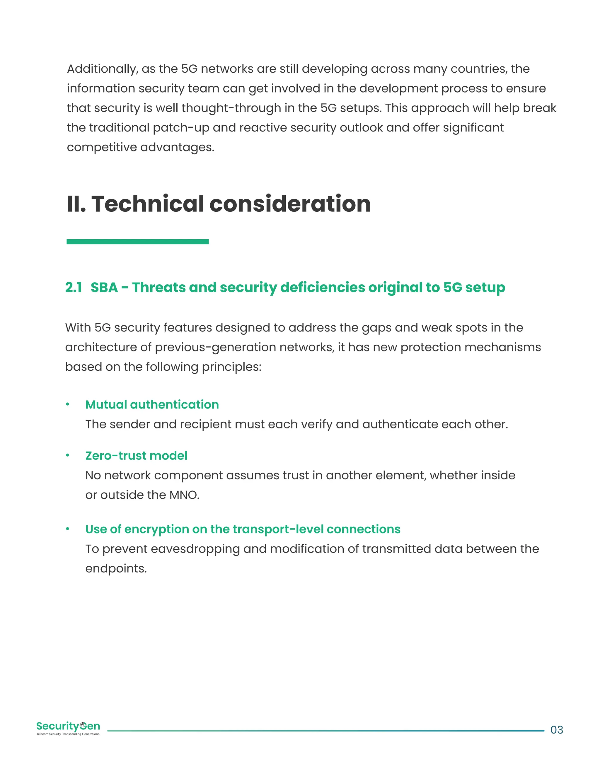 Additionally, as the 5G networks are still developing across many countries, the
information security team can get involved in the development process to ensure
that security is well thought-through in the 5G setups. This approach will help break
the traditional patch-up and reactive security outlook and offer significant
competitive advantages.
II. Technical consideration
2.1 SBA - Threats and security deficiencies original to 5G setup
With 5G security features designed to address the gaps and weak spots in the
architecture of previous-generation networks, it has new protection mechanisms
based on the following principles:
Mutual authentication
The sender and recipient must each verify and authenticate each other.
Zero-trust model
No network component assumes trust in another element, whether inside
or outside the MNO.
Use of encryption on the transport-level connections
To prevent eavesdropping and modification of transmitted data between the
endpoints.
03
 