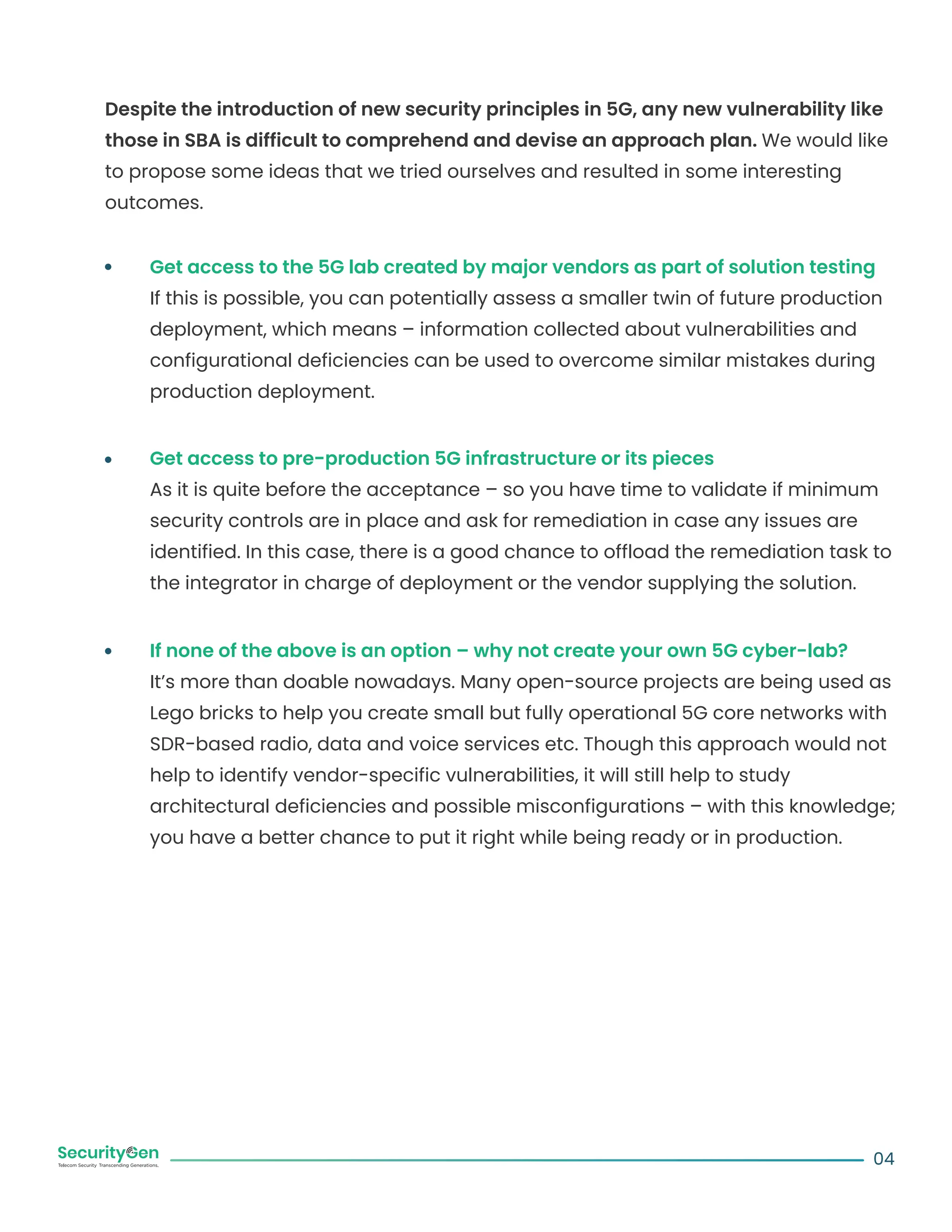 Despite the introduction of new security principles in 5G, any new vulnerability like
those in SBA is difficult to comprehend and devise an approach plan. We would like
to propose some ideas that we tried ourselves and resulted in some interesting
outcomes.
Get access to the 5G lab created by major vendors as part of solution testing
If this is possible, you can potentially assess a smaller twin of future production
deployment, which means – information collected about vulnerabilities and
configurational deficiencies can be used to overcome similar mistakes during
production deployment.
Get access to pre-production 5G infrastructure or its pieces
As it is quite before the acceptance – so you have time to validate if minimum
security controls are in place and ask for remediation in case any issues are
identified. In this case, there is a good chance to offload the remediation task to
the integrator in charge of deployment or the vendor supplying the solution.
If none of the above is an option – why not create your own 5G cyber-lab?
It’s more than doable nowadays. Many open-source projects are being used as
Lego bricks to help you create small but fully operational 5G core networks with
SDR-based radio, data and voice services etc. Though this approach would not
help to identify vendor-specific vulnerabilities, it will still help to study
architectural deficiencies and possible misconfigurations – with this knowledge;
you have a better chance to put it right while being ready or in production.
04
 