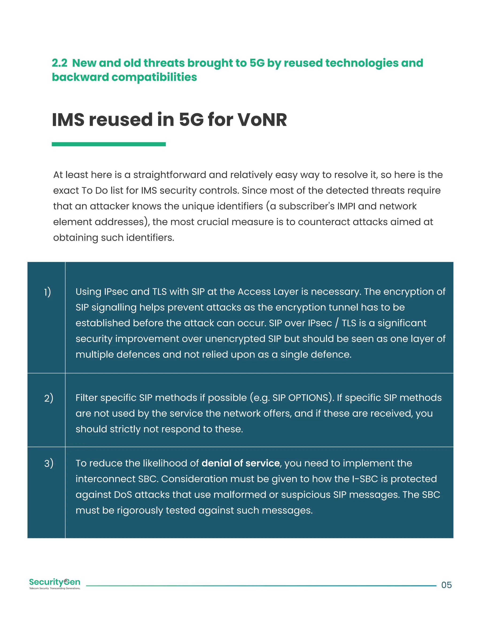 2.2 New and old threats brought to 5G by reused technologies and
backward compatibilities
IMS reused in 5G for VoNR
At least here is a straightforward and relatively easy way to resolve it, so here is the
exact To Do list for IMS security controls. Since most of the detected threats require
that an attacker knows the unique identifiers (a subscriber's IMPI and network
element addresses), the most crucial measure is to counteract attacks aimed at
obtaining such identifiers.
Using IPsec and TLS with SIP at the Access Layer is necessary. The encryption of
SIP signalling helps prevent attacks as the encryption tunnel has to be
established before the attack can occur. SIP over IPsec / TLS is a significant
security improvement over unencrypted SIP but should be seen as one layer of
multiple defences and not relied upon as a single defence.
Filter specific SIP methods if possible (e.g. SIP OPTIONS). If specific SIP methods
are not used by the service the network offers, and if these are received, you
should strictly not respond to these.
To reduce the likelihood of denial of service, you need to implement the
interconnect SBC. Consideration must be given to how the I-SBC is protected
against DoS attacks that use malformed or suspicious SIP messages. The SBC
must be rigorously tested against such messages.
05
1)
2)
3)
 