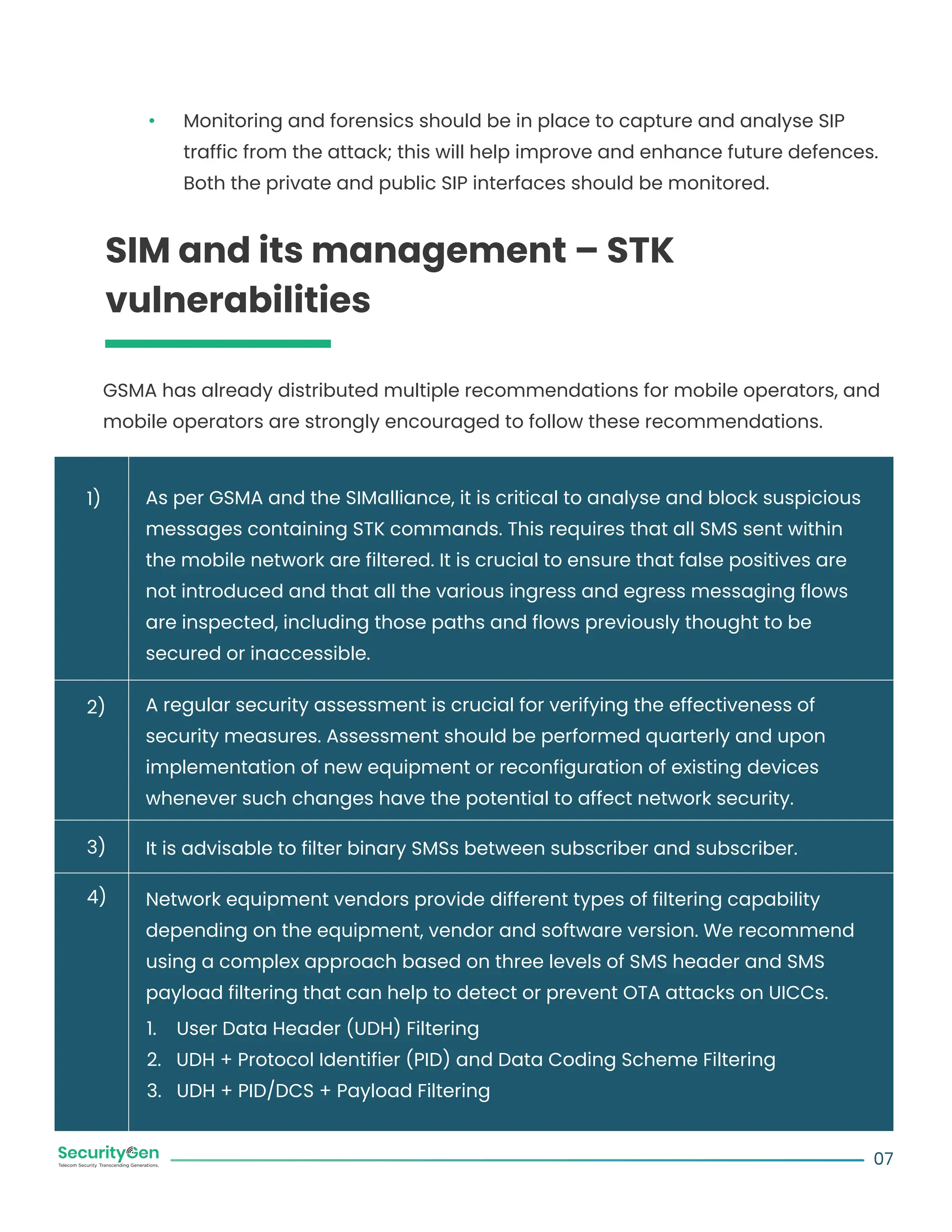 Monitoring and forensics should be in place to capture and analyse SIP
traffic from the attack; this will help improve and enhance future defences.
Both the private and public SIP interfaces should be monitored.
SIM and its management – STK
vulnerabilities
GSMA has already distributed multiple recommendations for mobile operators, and
mobile operators are strongly encouraged to follow these recommendations.
As per GSMA and the SIMalliance, it is critical to analyse and block suspicious
messages containing STK commands. This requires that all SMS sent within
the mobile network are filtered. It is crucial to ensure that false positives are
not introduced and that all the various ingress and egress messaging flows
are inspected, including those paths and flows previously thought to be
secured or inaccessible.
A regular security assessment is crucial for verifying the effectiveness of
security measures. Assessment should be performed quarterly and upon
implementation of new equipment or reconfiguration of existing devices
whenever such changes have the potential to affect network security.
It is advisable to filter binary SMSs between subscriber and subscriber.
Network equipment vendors provide different types of filtering capability
depending on the equipment, vendor and software version. We recommend
using a complex approach based on three levels of SMS header and SMS
payload filtering that can help to detect or prevent OTA attacks on UICCs.
1. User Data Header (UDH) Filtering
2. UDH + Protocol Identifier (PID) and Data Coding Scheme Filtering
3. UDH + PID/DCS + Payload Filtering
07
1)
2)
3)
4)
 
