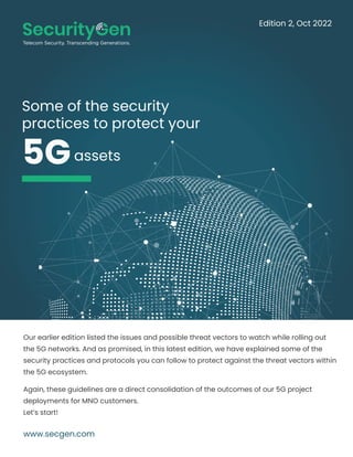 Some of the security
practices to protect your
5G
Our earlier edition listed the issues and possible threat vectors to watch while rolling out
the 5G networks. And as promised, in this latest edition, we have explained some of the
security practices and protocols you can follow to protect against the threat vectors within
the 5G ecosystem.
Again, these guidelines are a direct consolidation of the outcomes of our 5G project
deployments for MNO customers.
Let’s start!
www.secgen.com
assets
Edition 2, Oct 2022
 