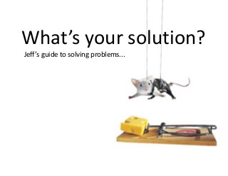Jeff’s guide to solving problems...
What’s your solution?
 