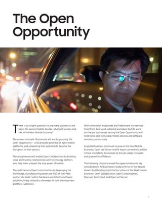 11
T
here is an urgent question facing every business as we
begin the second mobile decade: what will success look
like in the Next Mobile Economy?
The answer is simple. Businesses will win by grasping the
Open Opportunity – unlocking the potential of open mobile
platforms, and unleashing their potential to become the
disruptors in their sectors.
These businesses will enable Open Collaboration by building
close and trusting relationships with technology partners
who help them unleash the true power of mobile.
They will harness Open Customization by leveraging the
knowledge, manufacturing power and RD of their tech
partners to build custom hardware and intuitive software
solutions, finely tailored to the needs of both their business
and their customers.
The Open
Opportunity
With tomorrow’s employees and freelancers increasingly
freed from desks and outdated workplace tech to work
on-the-go, businesses seizing the Open Opportunity will
need to be able to manage mobile devices and software
remotely, yet securely.
As global business continues to grow in the Next Mobile
Economy, Open yet Secure mobile hyper-connectivity will be
critical in enabling businesses to disrupt, adapt, innovate
and grow with confidence.
The following chapters reveal the opportunities and key
considerations for businesses ready to thrive in the decade
ahead. And they highlight the four pillars of the Next Mobile
Economy: Open Collaboration, Open Customization,
Open yet Controlled, and Open yet Secure.
 