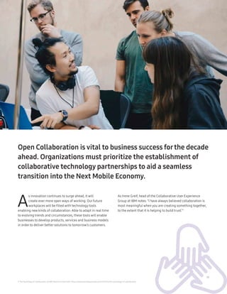 13
A
s innovation continues to surge ahead, it will
create ever more open ways of working. Our future
workplaces will be filled with technology tools
enabling new kinds of collaboration. Able to adapt in real time
to evolving trends and circumstances, these tools will enable
businesses to develop products, services and business models
in order to deliver better solutions to tomorrow’s customers.
5 ‘The Psychology of Collaboration’, by IBM researcher Irene Greif: https://www.technologyreview.com/s/423322/the-psychology-of-collaboration
Open Collaboration is vital to business success forthe decade
ahead. Organizations must prioritize the establishment of
collaborative technology partnerships to aid a seamless
transition into the Next Mobile Economy.
As Irene Greif, head of the Collaborative User Experience
Group at IBM notes: “I have always believed collaboration is
most meaningful when you are creating something together,
to the extent that it is helping to build trust.”5
 