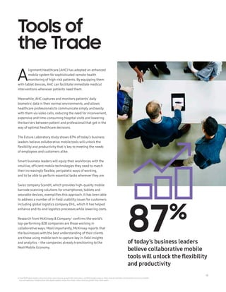 14
Tools of
the Trade
A
lignment Healthcare (AHC) has adopted an enhanced
mobile system for sophisticated remote health
monitoring of high-risk patients. By equipping them
with tablet devices, AHC can facilitate immediate medical
interventions whenever patients need them.
Meanwhile, AHC captures and monitors patients’ daily
biometric data in their normal environments, and allows
healthcare professionals to communicate simply and easily
with them via video calls, reducing the need for inconvenient,
expensive and time-consuming hospital visits and lowering
the barriers between patient and professional that get in the
way of optimal healthcare decisions.
The Future Laboratory study shows 87% of today’s business
leaders believe collaborative mobile tools will unlock the
flexibility and productivity that is key to meeting the needs
of employees and customers alike.
Smart business leaders will equip theirworkforces with the
intuitive, efficient mobile technologies they need to match
their increasingly flexible, peripatetic ways of working,
and to be able to perform essential tasks wherever they are.
Swiss company Scandit, which provides high-quality mobile
barcode scanning solutions for smartphones, tablets and
wearable devices, exemplifies this approach. It has been able
to address a number of in-field usability issues for customers
including global logistics company DHL, which it has helped
enhance end-to-end logistics processes while lowering costs.
Research from McKinsey  Company6
confirms the world’s
top-performing B2B companies are those working in
collaborative ways. Most importantly, McKinsey reports that
the businesses with the best understanding of their clients
are those using mobile tech to capture key in-field insights
and analytics – the companies already transitioning to the
Next Mobile Economy.
6 ‘How B2B digital leaders drive five times more revenue growth than their peers’, by McKinseyCompany: https://www.mckinsey.com/business-functions/market-
ing-and-sales/our-insights/how-b2b-digital-leaders-drive-five-times-more-revenue-growth-than-their-peers
87%
of today’s business leaders
believe collaborative mobile
tools will unlock the flexibility
and productivity
 