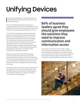 15
I
nter-company collaboration through mobile devices will
improve the delivery of essential business insights in the
Next Mobile Economy.
Maximizing collaborations between individuals and
companies will be a key element of the Next Mobile Economy,
particularly in sectors such as security and the military, where
instant, clear, and unambiguous communication is critical.
In fact, The Future Laboratory’s research regarding Open
Collaboration reveals that 86% of business leaders agree
they must provide employees with solutions to improve
communication and information access in the workplace,
with those working in finance, retail and government
roles among the highest in agreement. Law enforcement
communities, which rely on sharing highly sensitive
information at speed, are beginning to see the advantages
of using mobile devices in-field to improve the secure flow
of data between control rooms and officers on duty,
allowing them to collaborate in new ways.
With more than half of the world’s 500 largest public
companies already working with start-ups,7
more and
more large businesses will partnerwith start-ups and SMEs
to build cost effective collaborative solutions. This will ensure
continual development and evolution of mobile services to
keep pace with an ever-changing business and technology
environment.
As businesses look to enhance their position and better serve
the needs of their clients, customers and the public in the
Next Mobile Economy, mobile devices and open platforms
will inspire Open Collaboration, creating partnerships to
drive future innovation and growth.
Unifying Devices
As Samsung’s Terry Halvorsen notes: “Today, no single
company can provide every solution to clients. Those which
learn to collaborate with B2B partners will be the ones that
prosper. We’ve seen this in how the world’s leading companies
have changed over the last 20 years. Companies resisting
collaboration have failed, while those embracing it now lead.”
7 ‘The Connection of Startups within industry’, by Open Axel, 2016, page 4: http://openaxel.com/wp-content/uploads/2016/05/OpenAxel-white-paper.pdf
86% of business
leaders agree they
should give employees
the solutions they
need to improve
communication and
information access
 