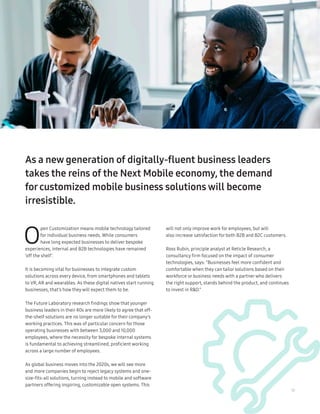 17
As a new generation of digitally-fluent business leaders
takes the reins of the Next Mobile economy, the demand
forcustomized mobile business solutions will become
irresistible.
O
pen Customization means mobile technology tailored
for individual business needs. While consumers
have long expected businesses to deliver bespoke
experiences, internal and B2B technologies have remained
‘off the shelf’.
It is becoming vital for businesses to integrate custom
solutions across every device, from smartphones and tablets
to VR, AR and wearables. As these digital natives start running
businesses, that’s how they will expect them to be.
The Future Laboratory research findings show that younger
business leaders in their 40s are more likely to agree that off-
the-shelf solutions are no longer suitable for their company’s
working practices. This was of particular concern for those
operating businesses with between 3,000 and 10,000
employees, where the necessity for bespoke internal systems
is fundamental to achieving streamlined, proficient working
across a large number of employees.
As global business moves into the 2020s, we will see more
and more companies begin to reject legacy systems and one-
size-fits-all solutions, turning instead to mobile and software
partners offering inspiring, customizable open systems. This
will not only improve work for employees, but will
also increase satisfaction for both B2B and B2C customers.
Ross Rubin, principle analyst at Reticle Research, a
consultancy firm focused on the impact of consumer
technologies, says: “Businesses feel more confident and
comfortable when they can tailor solutions based on their
workforce or business needs with a partnerwho delivers
the right support, stands behind the product, and continues
to invest in RD.”
 