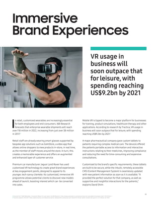 18
I
n retail, customized wearables are increasingly essential
for both employees and end-consumers. ABI Research
forecasts that enterprise wearable shipments will reach
over118 million in 2022, increasing from just over 38 million
in 2017.8
Retail staff are already wearing smart glasses supported by
bespoke app solutions such as GoInStore, a video app that
allows online shoppers to view products in-store, in real time,
as the member of staff moves around the store. In turn, this
creates a memorable experience and offers an augmented
and enhanced layer of customer service.
Premium car manufacturer Jaguar Land Rover has used
customized VR technology to create great brand experiences
at key engagement points, designed to appeal to its
younger, tech-savvy clientele. Its customized, immersive VR
programme allows potential clients to discover new models
ahead of launch, boosting interest which can be converted
into sales.
Mobile VR is tipped to become a major platform for businesses
for training, product simulations, healthcare therapy and other
applications. According to research by Tractica, VR usage in
business will soon outpace that for leisure, with spending
reaching US$9.2bn by 2021.9
A major pharmaceutical company gave custom tablets to
patients requiring complex medical care. The devices offered
the patients portable access to information and interactive
instructions relating to their medicines, improving compliance
and reducing the need for time-consuming and expensive
consultations.
Customized to the brand’s specific requirements, these tablets
are built to be secure, while the inbuilt, remotely accessible
CMS (Content Management System) is seamlessly updated
with new patient information as soon as it is available. “It
provided the perfect solution for that company, as well as
supportive and insightful interactions for the patients,”
explains David Shim.
VR usage in
business will
soon outpace that
forleisure, with
spending reaching
US$9.2bn by 2021
Immersive
Brand Experiences
8 Excerpt from ‘Staff Wearables: Closing the Retail IoT Loop’ report, by ABI Research: https://www.abiresearch.com/press/enterprise-wearables-forecasted-reach-118-million-/
9 Tractica research, Feb 2017: https://www.tractica.com/newsroom/press-releases/the-enterprise-and-industrial-virtual-reality-market-will-grow-to-9-2-billion-by-2021/
 
