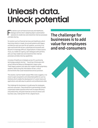 19
F
or sectors such as financial services and healthcare,
dialogue will be vital in adopting Open Customization
solutions to modernize and streamline internal processes
and data sharing.
For sectors such as financial services and healthcare, which
have long relied on closed, structured systems with legacy
architecture and one-size-fits-all systems, surviving in an
open world with API-driven customized environments will
become increasingly difficult. Organizations in these sectors
must, as a matter of urgency, start dialogues with partners
who can help modernize and streamline their internal
processes and data sharing capabilities.
A review of healthcare strategies across 35 countries by
technology analysts Gartner10
found two-thirds were still
using Enterprise Resource Management mega-suites.
These legacy systems lock data and insights inside proprietary
systems, obstructing the information-driven, critical
environments that could revolutionize service provision.
The solution, Gartner health analyst Mike Jones suggests, is to
move to open ecosystems and networked platforms such as
Android, which enable the development of custom tools and
applications and add value to patients and professionals alike.
The challenge for businesses is to add value for employees
and end-consumers. They should form partnerships to build
customized mobile solutions which will increase efficiency
and productivity, and grow revenues across all sectors and
business sizes, making them fit for a digital future.
Unleash data.
Unlock potential
The challenge for
businesses is to add
value foremployees
and end-consumers
10. Quoted from Gartner: https://www.digitalhealth.net/2017/09/gartner-says-nhs-reliant-closed-systems/
 