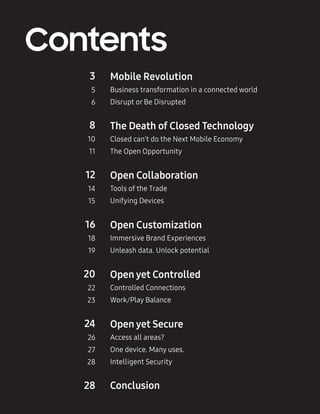 2
Contents
Mobile Revolution
Business transformation in a connected world
Disrupt or Be Disrupted
3
5
6
The Death of Closed Technology
Closed can’t do the Next Mobile Economy
The Open Opportunity
8
10
11
Open Collaboration
Tools of the Trade
Unifying Devices
12
14
15
Open Customization
Immersive Brand Experiences
Unleash data. Unlock potential
16
18
19
Open yet Controlled
Controlled Connections
Work/Play Balance
20
22
23
Open yet Secure
Access all areas?
One device. Many uses.
Intelligent Security
24
26
27
28
28 Conclusion
 